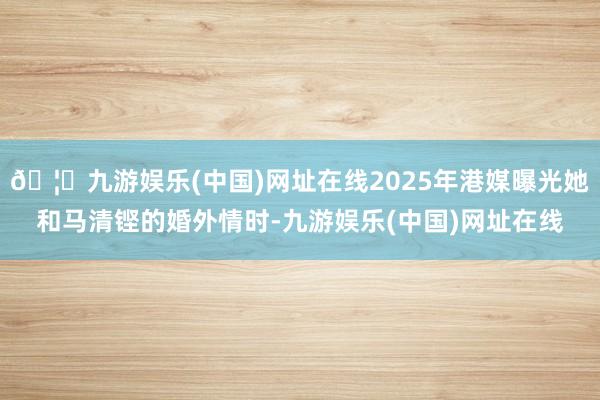 🦄九游娱乐(中国)网址在线2025年港媒曝光她和马清铿的婚外