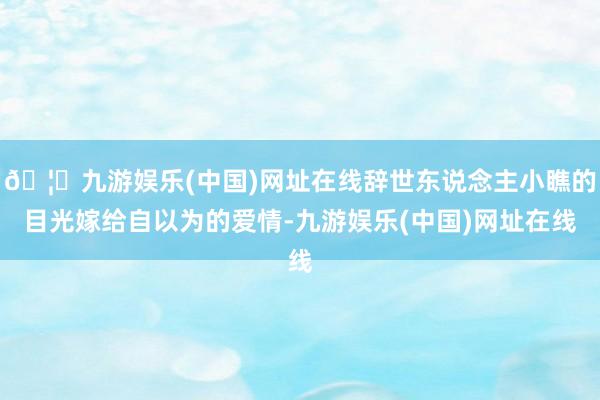 🦄九游娱乐(中国)网址在线辞世东说念主小瞧的目光嫁给自以为的