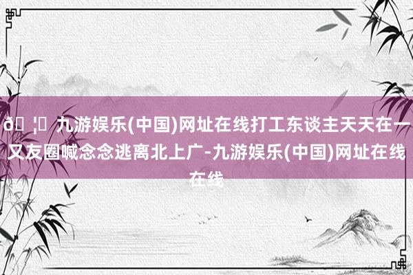🦄九游娱乐(中国)网址在线打工东谈主天天在一又友圈喊念念逃离