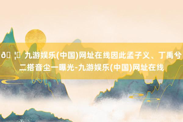 🦄九游娱乐(中国)网址在线因此孟子义、丁禹兮二搭音尘一曝光-