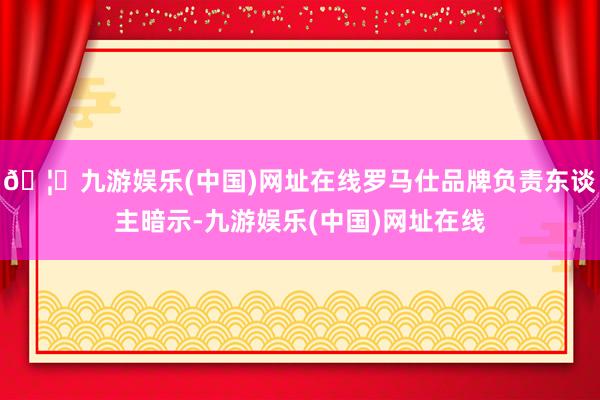 🦄九游娱乐(中国)网址在线罗马仕品牌负责东谈主暗示-九游娱乐