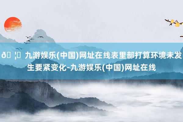 🦄九游娱乐(中国)网址在线表里部打算环境未发生要紧变化-九游