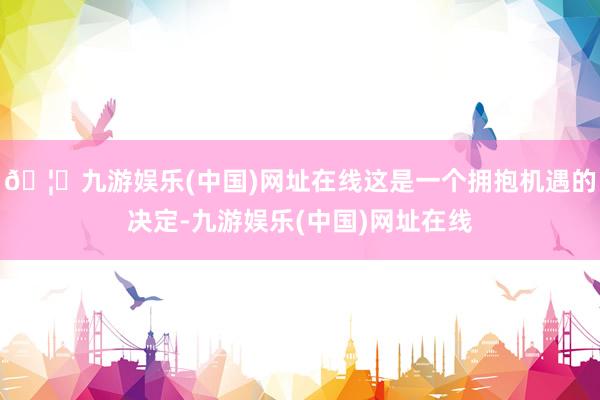 🦄九游娱乐(中国)网址在线这是一个拥抱机遇的决定-九游娱乐(