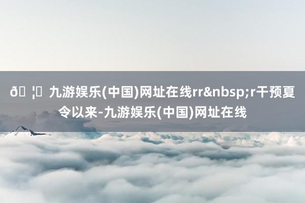 🦄九游娱乐(中国)网址在线rrr干预夏令以来-九游娱乐(中国