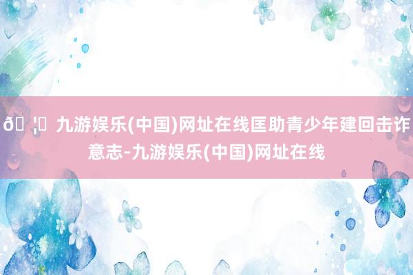 🦄九游娱乐(中国)网址在线匡助青少年建回击诈意志-九游娱乐(