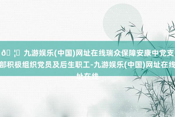 🦄九游娱乐(中国)网址在线瑞众保障安康中党支部积极组织党员及