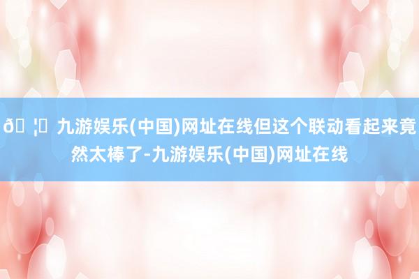 🦄九游娱乐(中国)网址在线但这个联动看起来竟然太棒了-九游娱
