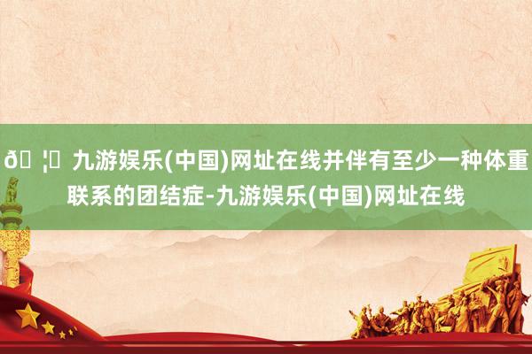 🦄九游娱乐(中国)网址在线并伴有至少一种体重联系的团结症-九