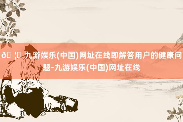 🦄九游娱乐(中国)网址在线即解答用户的健康问题-九游娱乐(中