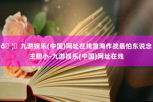 🦄九游娱乐(中国)网址在线渡海作战最怕东说念主胆小-九游娱乐
