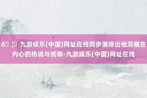 🦄九游娱乐(中国)网址在线同步演绎出他深藏在内心的热诚与抵御