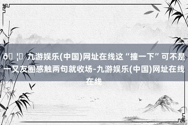 🦄九游娱乐(中国)网址在线这“撞一下”可不是一又友圈感触两句