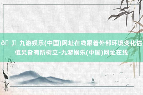 🦄九游娱乐(中国)网址在线跟着外部环境变化估值旯旮有所树立-
