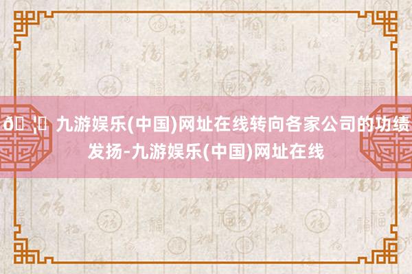 🦄九游娱乐(中国)网址在线转向各家公司的功绩发扬-九游娱乐(