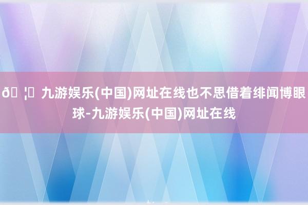 🦄九游娱乐(中国)网址在线也不思借着绯闻博眼球-九游娱乐(中