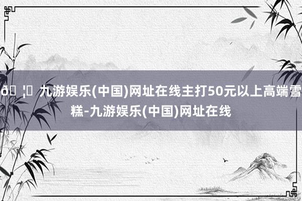 🦄九游娱乐(中国)网址在线主打50元以上高端雪糕-九游娱乐(