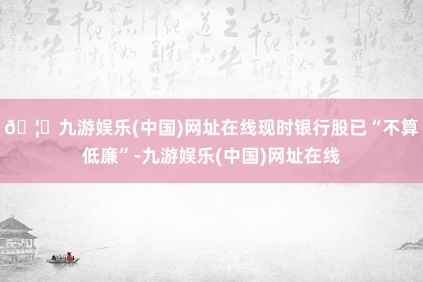 🦄九游娱乐(中国)网址在线现时银行股已“不算低廉”-九游娱乐