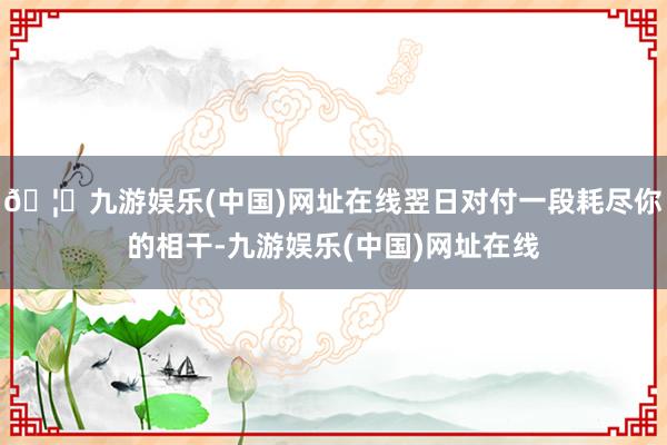 🦄九游娱乐(中国)网址在线翌日对付一段耗尽你的相干-九游娱乐