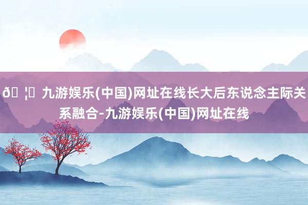 🦄九游娱乐(中国)网址在线长大后东说念主际关系融合-九游娱乐