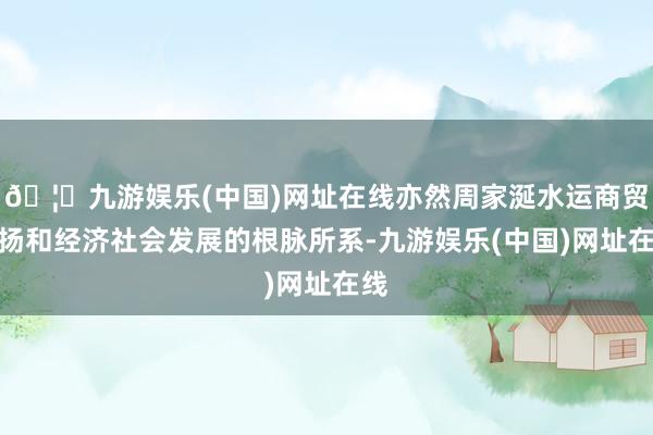 🦄九游娱乐(中国)网址在线亦然周家涎水运商贸发扬和经济社会发