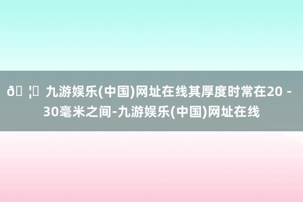 🦄九游娱乐(中国)网址在线其厚度时常在20 - 30毫米之间