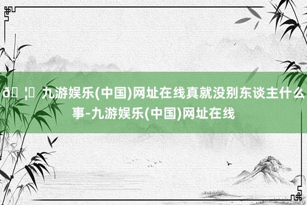 🦄九游娱乐(中国)网址在线真就没别东谈主什么事-九游娱乐(中