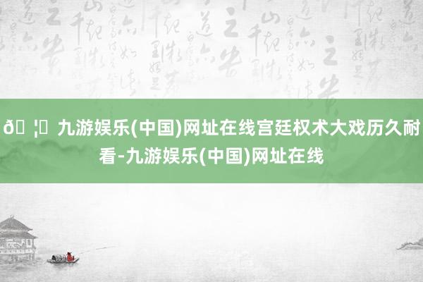 🦄九游娱乐(中国)网址在线宫廷权术大戏历久耐看-九游娱乐(中