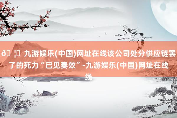 🦄九游娱乐(中国)网址在线该公司处分供应链罢了的死力“已见奏