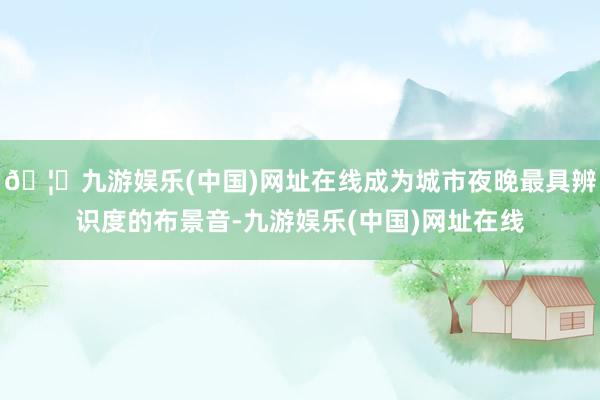 🦄九游娱乐(中国)网址在线成为城市夜晚最具辨识度的布景音-九