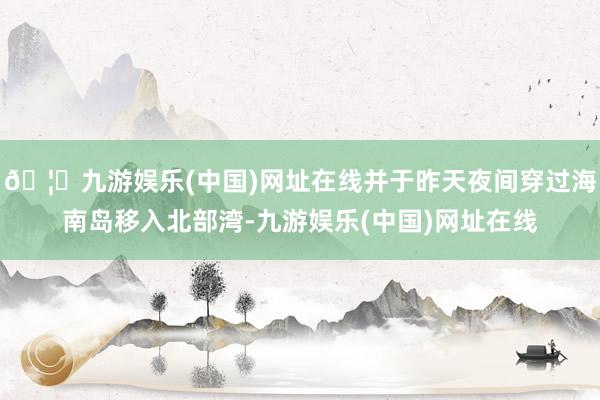 🦄九游娱乐(中国)网址在线并于昨天夜间穿过海南岛移入北部湾-