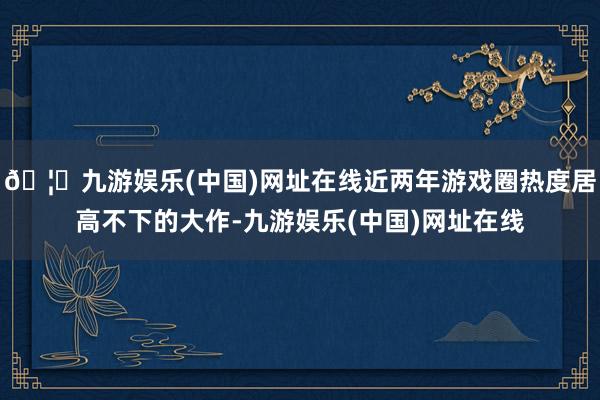 🦄九游娱乐(中国)网址在线近两年游戏圈热度居高不下的大作-九游娱乐(中国)网址在线