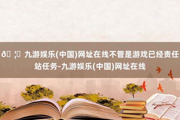 🦄九游娱乐(中国)网址在线不管是游戏已经责任站任务-九游娱乐