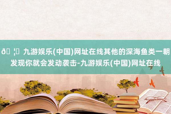 🦄九游娱乐(中国)网址在线其他的深海鱼类一朝发现你就会发动袭