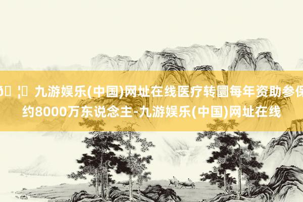 🦄九游娱乐(中国)网址在线医疗转圜每年资助参保约8000万东