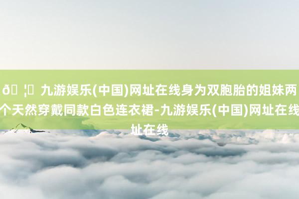 🦄九游娱乐(中国)网址在线身为双胞胎的姐妹两个天然穿戴同款白