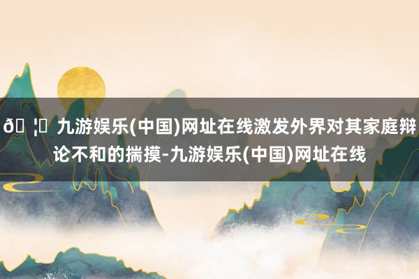 🦄九游娱乐(中国)网址在线激发外界对其家庭辩论不和的揣摸-九游娱乐(中国)网址在线