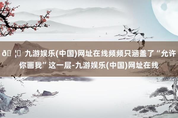 🦄九游娱乐(中国)网址在线频频只涵盖了“允许你画我”这一层-