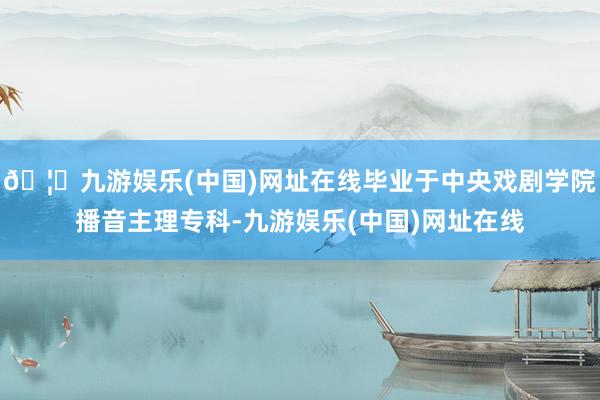 🦄九游娱乐(中国)网址在线毕业于中央戏剧学院播音主理专科-九