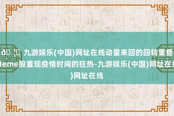 🦄九游娱乐(中国)网址在线动量来回的回转重叠Meme股重现疫情时间的狂热-九游娱乐(中国)网址在线