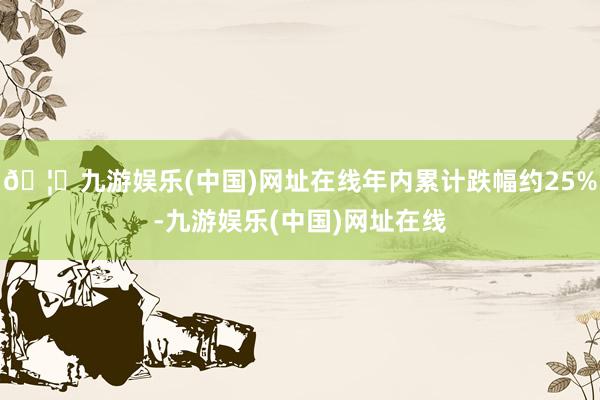 🦄九游娱乐(中国)网址在线年内累计跌幅约25%-九游娱乐(中国)网址在线
