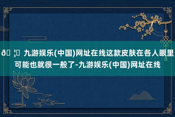 🦄九游娱乐(中国)网址在线这款皮肤在各人眼里可能也就很一般了