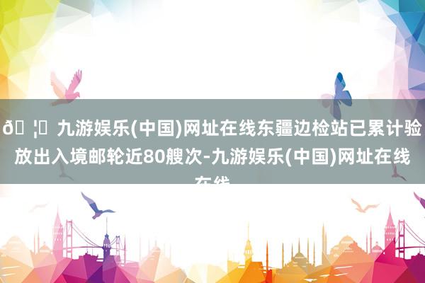 🦄九游娱乐(中国)网址在线东疆边检站已累计验放出入境邮轮近80艘次-九游娱乐(中国)网址在线