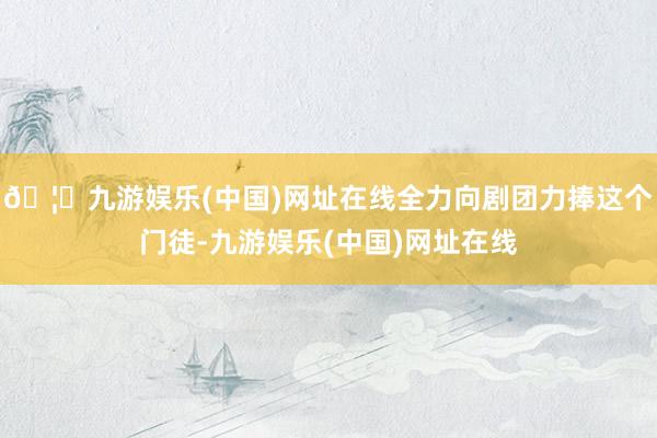 🦄九游娱乐(中国)网址在线全力向剧团力捧这个门徒-九游娱乐(中国)网址在线