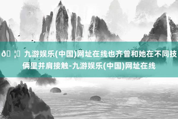 🦄九游娱乐(中国)网址在线也齐曾和她在不同技俩里并肩接触-九游娱乐(中国)网址在线