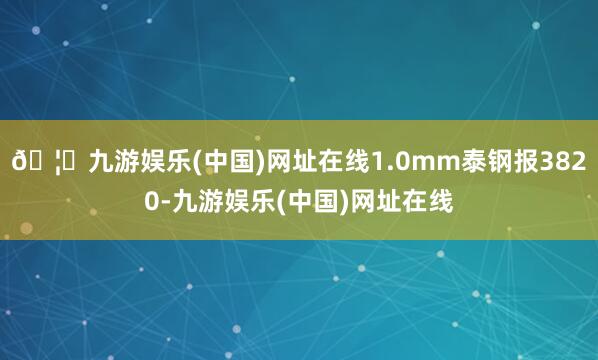 🦄九游娱乐(中国)网址在线1.0mm泰钢报3820-九游娱乐