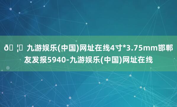 🦄九游娱乐(中国)网址在线4寸*3.75mm邯郸友发报594