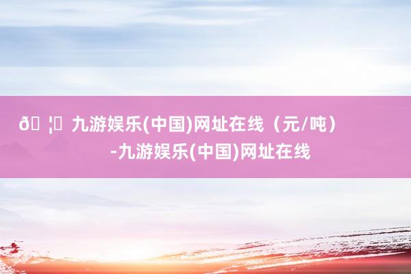 🦄九游娱乐(中国)网址在线（元/吨）            