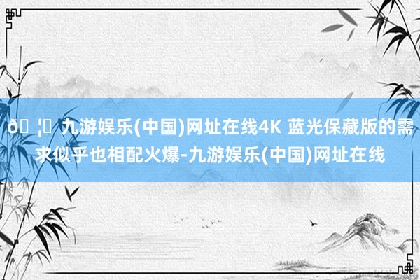 🦄九游娱乐(中国)网址在线4K 蓝光保藏版的需求似乎也相配火爆-九游娱乐(中国)网址在线