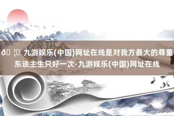 🦄九游娱乐(中国)网址在线是对我方最大的尊重东谈主生只好一次-九游娱乐(中国)网址在线