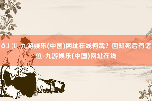 🦄九游娱乐(中国)网址在线何哉?因知死后有诸位-九游娱乐(中国)网址在线
